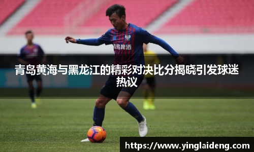 青岛黄海与黑龙江的精彩对决比分揭晓引发球迷热议